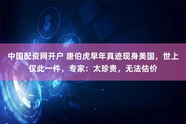 中国配资网开户 唐伯虎早年真迹现身美国，世上仅此一件，专家：太珍贵，无法估价