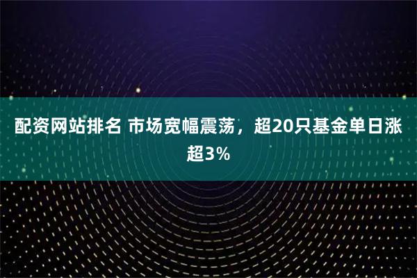配资网站排名 市场宽幅震荡，超20只基金单日涨超3%