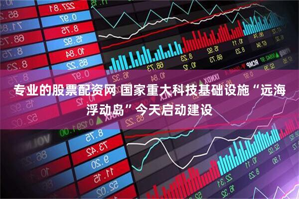 专业的股票配资网 国家重大科技基础设施“远海浮动岛”今天启动建设