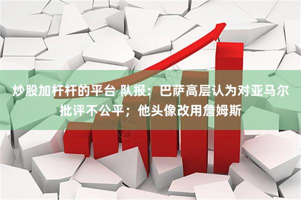 炒股加杆杆的平台 队报：巴萨高层认为对亚马尔批评不公平；他头像改用詹姆斯