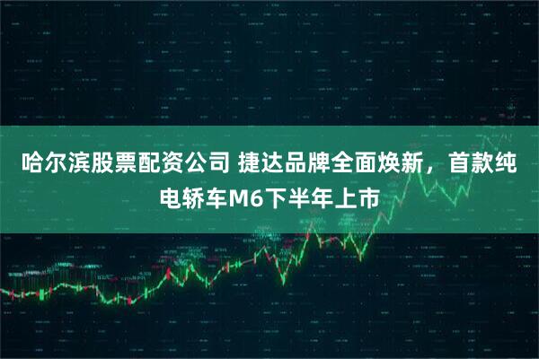 哈尔滨股票配资公司 捷达品牌全面焕新，首款纯电轿车M6下半年上市