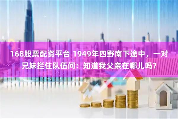 168股票配资平台 1949年四野南下途中，一对兄妹拦住队伍问：知道我父亲在哪儿吗？