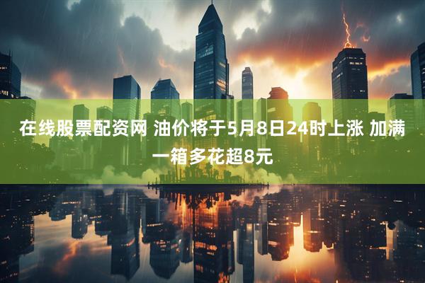 在线股票配资网 油价将于5月8日24时上涨 加满一箱多花超8元