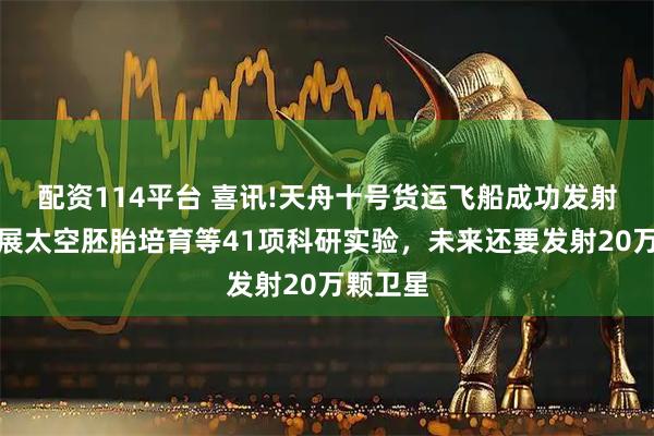 配资114平台 喜讯!天舟十号货运飞船成功发射，将开展太空胚胎培育等41项科研实验，未来还要发射20万颗卫星