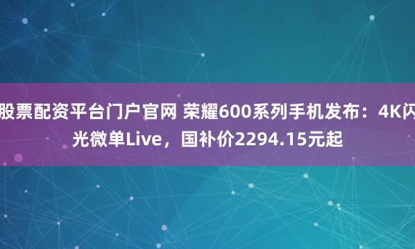 股票配资平台门户官网 荣耀600系列手机发布：4K闪光微单Live，国补价2294.15元起
